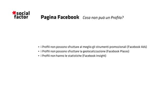•	 i Profili non possono sfruttare al meglio gli strumenti promozionali (Facebook Ads)
•	 i Profili non possono sfruttare la geolocalizzazione (Facebook Places)
•	 i Profili non hanno le statistiche (Facebook Insight)
Cosa non può un Profilo?Pagina Facebook
 