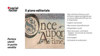 Portare
utenti
in punto
vendita
Ogni attività è diversa e non
esistono regole prestabilite per
un piano editoriale efficace ma
è importante:
•	Sapersi raccontare
•	Non essere autoreferenziali
•	Rispondere a tutti
•	Non censurare i commenti
negativi, ma cercare di risolvere
il problema
•	Coinvolgere
•	Stimolare le condivisioni
Il piano editoriale
 