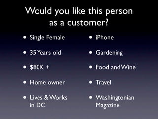 Would you like this person
    as a customer?
• Single Female   • iPhone
• 35 Years old    • Gardening
• $80K +          • Food and Wine
• Home owner      • Travel
• Lives & Works   • Washingtonian
  in DC             Magazine
 