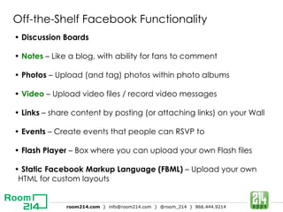 Off-the-Shelf Facebook Functionality •  Discussion Boards •  Notes  – Like a blog, with ability for fans to comment •  Photos  – Upload (and tag) photos within photo albums •  Video  – Upload video files / record video messages •  Links  – share content by posting (or attaching links) on your Wall •  Events  – Create events that people can RSVP to   •  Flash Player  – Box where you can upload your own Flash files •  Static Facebook Markup Language (FBML)  – Upload your own HTML for custom layouts 