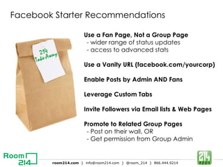 Facebook Starter Recommendations Use a Fan Page, Not a Group Page - wider range of status updates - access to advanced stats Use a Vanity URL (facebook.com/yourcorp) Enable Posts by Admin AND Fans Leverage Custom Tabs Invite Followers via Email lists & Web Pages Promote to Related Group Pages - Post on their wall, OR - Get permission from Group Admin 