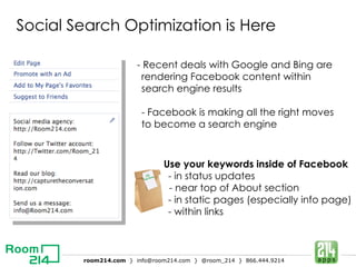 Social Search Optimization is Here Use your keywords inside of Facebook - in status updates - near top of About section - in static pages (especially info page) - within links - Recent deals with Google and Bing are rendering Facebook content within search engine results - Facebook is making all the right moves to become a search engine 