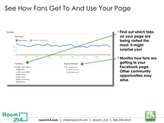 See How Fans Get To And Use Your Page Find out which tabs on your page are being visited the most. It might surprise you!   Monitor how fans are getting to your Facebook page. Other community opportunities may arise.  