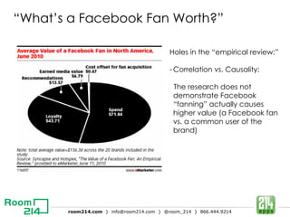 “ What’s a Facebook Fan Worth?” Holes in the “empirical review:” Correlation vs. Causality: The research does not demonstrate Facebook “fanning” actually causes higher value (a Facebook fan vs. a common user of the brand) 
