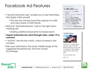Facebook Ad Features • “ Social Interaction ads” enable you to see friend likes, and apply a like yourself The ads are viral because they appear on walls and news feeds of their friends  Note the “Estimated Reach” tool on the right when creating ads Adding additional keywords increases reach •  Expect extremely low click-through-rates, under 1% is common • “ Actions” are the key metric, shows increase in fan numbers Start your initial bids in the lower middle range of the suggested Facebook bid, and then tweak accordingly 