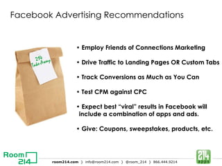 Facebook Advertising Recommendations •  Employ Friends of Connections Marketing •  Drive Traffic to Landing Pages OR Custom Tabs •  Track Conversions as Much as You Can •  Test CPM against CPC •  Expect best “viral” results in Facebook will include a combination of apps and ads. •  Give: Coupons, sweepstakes, products, etc. 