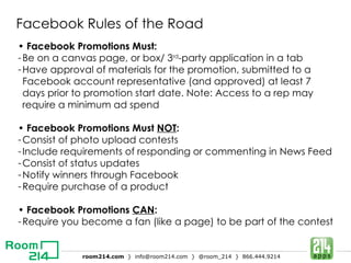 Facebook Rules of the Road •  Facebook Promotions Must: Be on a canvas page, or box/ 3 rd -party application in a tab Have approval of materials for the promotion, submitted to a Facebook account representative (and approved) at least 7 days prior to promotion start date. Note: Access to a rep may require a minimum ad spend •  Facebook Promotions Must  NOT : Consist of photo upload contests Include requirements of responding or commenting in News Feed Consist of status updates Notify winners through Facebook Require purchase of a product •  Facebook Promotions  CAN : Require you become a fan (like a page) to be part of the contest 