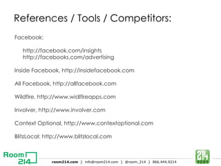 References / Tools / Competitors: Facebook: http://facebook.com/insights http://facebooks.com/advertising Inside Facebook, http://insidefacebook.com All Facebook, http://allfacebook.com Wildfire, http://www.widlfireapps.com Involver, http://www.involver.com Context Optional, http://www.contextoptional.com BlitzLocal: http://www.blitzlocal.com 