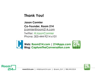 Thank You! Jason Cormier Co-Founder, Room 214 [email_address] Twitter:  @JasonCormier Phone: 303-444-9214 x101 Web:  Room214.com  |  214Apps.com Blog:  CaptureTheConversation.com 