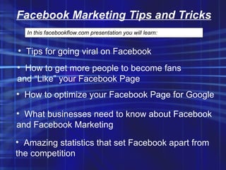 Facebook Marketing Tips and Tricks In this facebookflow.com presentation you will learn: ,[object Object],[object Object],[object Object],[object Object],[object Object],[object Object],[object Object],[object Object]