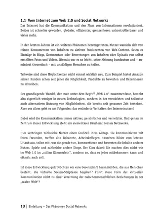 1.1	 Vom Internet zum Web 2.0 und Social Networks
Das Internet hat die Kommunikation und den Fluss von Informationen revolutioniert.
Beides ist schneller geworden, globaler, effizienter, grenzenloser, unkontrollierbarer und
vieles mehr.

In den letzten Jahren ist ein weiteres Phänomen hervorgetreten. Nutzer wandeln sich von
reinen Konsumenten von Inhalten zu aktiven Produzenten von Web-Content. Seien es
Einträge in Blogs, Kommentare oder Bewertungen von Inhalten oder Uploads von selbst
erstellten Fotos und Videos. Niemals war es so leicht, seine Meinung kundzutun und – zu-
mindest theoretisch – mit unzähligen Menschen zu teilen.

Teilweise sind diese Möglichkeiten nicht einmal wirklich neu. Zum Beispiel bietet Amazon
seinen Kunden schon seit jeher die Möglichkeit, Produkte zu bewerten und Rezensionen
zu schreiben.

Der grundlegende Wandel, den man unter dem Begriff „Web 2.0“ zusammenfasst, besteht
also eigentlich weniger in neuen Technologien, sondern in der verstärkten und teilweise
auch alternativen Nutzung von Möglichkeiten, die bereits seit geraumer Zeit bestehen.
Aber vor allem geht es um Folgendes: das veränderte Verhalten der Internetnutzer!

Dabei wird die Kommunikation immer aktiver, persönlicher und vernetzter. Und genau im
Zentrum dieser Entwicklung steht ein elementarer Baustein: Soziale Netzwerke.

Hier verbringen zahlreiche Nutzer einen Großteil ihres Alltags. Sie kommunizieren mit
ihren Freunden, treffen alte Bekannte, Arbeitskollegen, tauschen Bilder vom letzten
Urlaub aus, teilen mit, was sie gerade tun, kommentieren und bewerten die Inhalte anderer
Nutzer, Spiele und zahlreiche andere Dinge. Der Clou dabei: Sie machen dies nicht wie
im Web 1.0 im „stillen Kämmerlein“, sondern so, dass es jeder mitbekommen kann und
oftmals auch soll.

Ist diese Entwicklung gut? Möchten wir eine Gesellschaft heranzüchten, die aus Menschen
besteht, die virtuelle Seelen-Striptease begehen? Führt diese Form der virtuellen
Kommunikation nicht zu einer Verarmung der zwischenmenschlichen Beziehungen in der
„realen Welt“?




10 | Einleitung – Das Phänomen Social Networks
 