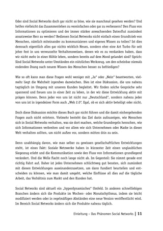 Oder sind Social Networks doch gar nicht so böse, wie sie manchmal gesehen werden? Und
helfen vielleicht das Zusammenleben zu vereinfachen oder gar zu verbessern? Den Fluss von
Informationen zu optimieren und der immer stärker anwachsenden Datenflut zumindest
ansatzweise Herr zu werden? Bedienen Social Networks nicht einfach einen Grundtrieb von
Menschen, nämlich miteinander zu kommunizieren und eigenes Wissen zu teilen? Ist dies
demnach eigentlich alles gar nichts wirklich Neues, sondern eher eine Art Turbo für seit
jeher fest in uns verwurzelte Verhaltensweisen, denen wir es zu verdanken haben, dass
wir nicht mehr in einer Höhle leben, sondern bereits auf dem Mond gelandet sind? Sprich:
Sind Social Networks unter Umständen ein nützliches Werkzeug, um den scheinbar niemals
endenden Drang nach neuem Wissen des Menschen besser zu befriedigen?

Wie so oft kann man diese Fragen wohl weniger mit „Ja“ oder „Nein“ beantworten, viel-
mehr liegt die Wahrheit irgendwo dazwischen. Dies ist eine Diskussion, die uns nahezu
tagtäglich im Umgang mit unseren Kunden begleitet. Wir finden solche Gespräche sehr
spannend und freuen uns in einer Zeit zu leben, in der wir diese Entwicklung aktiv mit
prägen können. Denn jeder von uns ist nicht nur „Deutschland“, sondern nahezu jeder
von uns ist in irgendeiner Form auch „Web 2.0“. Egal, ob er sich aktiv beteiligt oder nicht.

Doch diese Diskussion möchte dieses Buch gar nicht führen und die damit einhergehenden
Fragen auch nicht erörtern. Vielmehr besteht das Ziel darin aufzuzeigen, wie Menschen
sich in Social Networks verhalten, was sie dort machen, welche Grundregeln herrschen, wie
sich Informationen verbreiten und vor allem wie sich Unternehmen oder Marke in dieser
Welt verhalten sollten, um nicht außen vor, sondern mitten drin zu sein.

Denn unabhängig davon, wie man selber zu gewissen gesellschaftlichen Entwicklungen
steht, ist eines Fakt: Soziale Netzwerke haben in kürzester Zeit einen unglaublichen
Siegeszug erlebt und die Kommunikation sowie den Fluss von Informationen grundlegend
verändert. Und die Welle flacht noch lange nicht ab. Im Gegenteil: Sie nimmt gerade erst
richtig Fahrt auf. Daher ist jedes Unternehmen schlichtweg gut beraten, sich zumindest
mit diesen Entwicklungen auseinanderzusetzen, um dann fundiert beurteilen und ent-
scheiden zu können, wie man damit umgeht, welche Einflüsse all dies auf die tägliche
Arbeit, das Verhältnis zum Markt und den Kunden hat.

Social Networks sind aktuell ein „hyperdynamisches“ Umfeld. In anderen schnelllebigen
Branchen ändern sich die Produkte im Wochen- oder Monatsrhythmus, indem sie leicht
modifiziert werden oder in regelmäßigen Abständen eine neue Version veröffentlicht wird.
Im Bereich Social Networks ändern sich die Produkte nahezu täglich.


                                          Einleitung – Das Phänomen Social Networks | 11
 