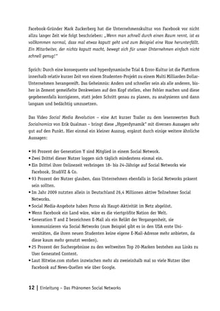 Facebook-Gründer Mark Zuckerberg hat die Unternehmenskultur von Facebook vor nicht
allzu langer Zeit wie folgt beschrieben: „Wenn man schnell durch einen Raum rennt, ist es
vollkommen normal, dass mal etwas kaputt geht und zum Beispiel eine Vase herunterfällt.
Ein Mitarbeiter, der nichts kaputt macht, bewegt sich für unser Unternehmen einfach nicht
schnell genug!“

Sprich: Durch eine konsequente und hyperdynamische Trial & Error-Kultur ist die Plattform
innerhalb relativ kurzer Zeit von einem Studenten-Projekt zu einem Multi Milliarden Dollar-
Unternehmen herangereift. Das Geheimnis: Anders und schneller sein als alle anderen, bis-
her in Zement gemeißelte Denkweisen auf den Kopf stellen, eher Fehler machen und diese
gegebenenfalls korrigieren, statt jeden Schritt genau zu planen, zu analysieren und dann
langsam und bedächtig umzusetzen.

Das Video Social Media Revolution – eine Art kurzer Trailer zu dem lesenswerten Buch
Socialnomics von Erik Qualman – bringt diese „Hyperdynamik“ mit diversen Aussagen sehr
gut auf den Punkt. Hier einmal ein kleiner Auszug, ergänzt durch einige weitere ähnliche
Aussagen:

•	96 Prozent der Generation Y sind Mitglied in einem Social Network.
•	Zwei Drittel dieser Nutzer loggen sich täglich mindestens einmal ein.
•	Ein Drittel ihrer Onlinezeit verbringen 18- bis 24-Jährige auf Social Networks wie
  Facebook, StudiVZ & Co.
•	93 Prozent der Nutzer glauben, dass Unternehmen ebenfalls in Social Networks präsent
  sein sollten.
•	Im Jahr 2009 nutzten allein in Deutschland 26,4 Millionen aktive Teilnehmer Social
  Networks.
•	Social Media-Angebote haben Porno als Haupt-Aktivität im Netz abgelöst.
•	Wenn Facebook ein Land wäre, wäre es die viertgrößte Nation der Welt.
•	Generation Y and Z bezeichnen E-Mail als ein Relikt der Vergangenheit, sie
  kommunizieren via Social Networks (zum Beispiel gibt es in den USA erste Uni-
  versitäten, die ihren neuen Studenten keine eigene E-Mail-Adresse mehr anbieten, da
  diese kaum mehr genutzt werden).
•	25 Prozent der Suchergebnisse zu den weltweiten Top 20-Marken bestehen aus Links zu
  User Generated Content.
•	Laut Hitwise.com stoßen inzwischen mehr als zweieinhalb mal so viele Nutzer über
  Facebook auf News-Quellen wie über Google.



12 | Einleitung – Das Phänomen Social Networks
 