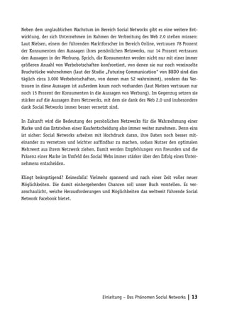Neben dem unglaublichen Wachstum im Bereich Social Networks gibt es eine weitere Ent-
wicklung, der sich Unternehmen im Rahmen der Verbreitung des Web 2.0 stellen müssen:
Laut Nielsen, einem der führenden Marktforscher im Bereich Online, vertrauen 78 Prozent
der Konsumenten den Aussagen ihres persönlichen Netzwerks, nur 14 Prozent vertrauen
den Aussagen in der Werbung. Sprich, die Konsumenten werden nicht nur mit einer immer
größeren Anzahl von Werbebotschaften konfrontiert, von denen sie nur noch vereinzelte
Bruchstücke wahrnehmen (laut der Studie „Futuring Communication“ von BBDO sind dies
täglich circa 3.000 Werbebotschaften, von denen man 52 wahrnimmt), sondern das Ver-
trauen in diese Aussagen ist außerdem kaum noch vorhanden (laut Nielsen vertrauen nur
noch 15 Prozent der Konsumenten in die Aussagen von Werbung). Im Gegenzug setzen sie
stärker auf die Aussagen ihres Netzwerks, mit dem sie dank des Web 2.0 und insbesondere
dank Social Networks immer besser vernetzt sind.

In Zukunft wird die Bedeutung des persönlichen Netzwerks für die Wahrnehmung einer
Marke und das Entstehen einer Kaufentscheidung also immer weiter zunehmen. Denn eins
ist sicher: Social Networks arbeiten mit Hochdruck daran, ihre Daten noch besser mit-
einander zu vernetzen und leichter auffindbar zu machen, sodass Nutzer den optimalen
Mehrwert aus ihrem Netzwerk ziehen. Damit werden Empfehlungen von Freunden und die
Präsenz einer Marke im Umfeld des Social Webs immer stärker über den Erfolg eines Unter-
nehmens entscheiden.

Klingt beängstigend? Keinesfalls! Vielmehr spannend und nach einer Zeit voller neuer
Möglichkeiten. Die damit einhergehenden Chancen soll unser Buch vorstellen. Es ver-
anschaulicht, welche Herausforderungen und Möglichkeiten das weltweit führende Social
Network Facebook bietet.




                                        Einleitung – Das Phänomen Social Networks | 13
 