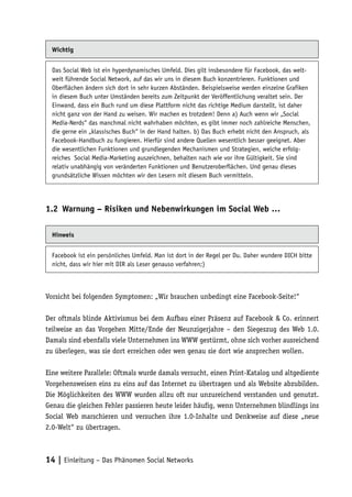 Wichtig


  Das Social Web ist ein hyperdynamisches Umfeld. Dies gilt insbesondere für Facebook, das welt-
  weit führende Social Network, auf das wir uns in diesem Buch konzentrieren. Funktionen und
  Oberflächen ändern sich dort in sehr kurzen Abständen. Beispielsweise werden einzelne Grafiken
  in diesem Buch unter Umständen bereits zum Zeitpunkt der Veröffentlichung veraltet sein. Der
  Einwand, dass ein Buch rund um diese Plattform nicht das richtige Medium darstellt, ist daher
  nicht ganz von der Hand zu weisen. Wir machen es trotzdem! Denn a) Auch wenn wir „Social
  Media-Nerds“ das manchmal nicht wahrhaben möchten, es gibt immer noch zahlreiche Menschen,
  die gerne ein „klassisches Buch“ in der Hand halten. b) Das Buch erhebt nicht den Anspruch, als
  Facebook-Handbuch zu fungieren. Hierfür sind andere Quellen wesentlich besser geeignet. Aber
  die wesentlichen Funktionen und grundlegenden Mechanismen und Strategien, welche erfolg-
  reiches Social Media-Marketing auszeichnen, behalten nach wie vor ihre Gültigkeit. Sie sind
  relativ unabhängig von veränderten Funktionen und Benutzeroberflächen. Und genau dieses
  grundsätzliche Wissen möchten wir den Lesern mit diesem Buch vermitteln.




1.2	 Warnung – Risiken und Nebenwirkungen im Social Web …

  Hinweis


  Facebook ist ein persönliches Umfeld. Man ist dort in der Regel per Du. Daher wundere DICH bitte
  nicht, dass wir hier mit DIR als Leser genauso verfahren;)



Vorsicht bei folgenden Symptomen: „Wir brauchen unbedingt eine Facebook-Seite!“

Der oftmals blinde Aktivismus bei dem Aufbau einer Präsenz auf Facebook & Co. erinnert
teilweise an das Vorgehen Mitte/Ende der Neunzigerjahre – den Siegeszug des Web 1.0.
Damals sind ebenfalls viele Unternehmen ins WWW gestürmt, ohne sich vorher ausreichend
zu überlegen, was sie dort erreichen oder wen genau sie dort wie ansprechen wollen.

Eine weitere Parallele: Oftmals wurde damals versucht, einen Print-Katalog und altgediente
Vorgehensweisen eins zu eins auf das Internet zu übertragen und als Website abzubilden.
Die Möglichkeiten des WWW wurden allzu oft nur unzureichend verstanden und genutzt.
Genau die gleichen Fehler passieren heute leider häufig, wenn Unternehmen blindlings ins
Social Web marschieren und versuchen ihre 1.0-Inhalte und Denkweise auf diese „neue
2.0-Welt“ zu übertragen.



14 | Einleitung – Das Phänomen Social Networks
 