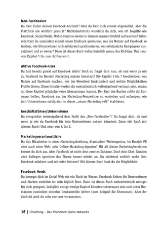 Non-Facebooker
Du hast bisher keinen Facebook-Account? Oder du hast dich einmal angemeldet, aber die
Plattform nie wirklich genutzt? Nichtsdestotrotz wunderst du dich, wie oft Begriffe wie
Facebook, Social Media, Web 2.0 und so weiter in deinem engeren Umfeld auftauchen? Daher
möchtest du zumindest einmal einen Eindruck gewinnen, was die Nutzer auf Facebook so
treiben, wie Unternehmen sich erfolgreich positionieren, was erfolgreiche Kampagnen aus-
zeichnet und so weiter? Dann ist dieses Buch wahrscheinlich genau das Richtige. Und zwar
von Kapitel 1 bis zum Schlusswort.

Aktive Facebook-User
Du bist bereits privat auf Facebook aktiv? Doch du fragst dich nun, ob und wenn ja wie
du Facebook im Bereich Marketing nutzen könntest? Die Kapitel 5 bis 7 beschreiben, was
Nutzer auf Facebook machen, wie der Newsfeed funktioniert und welche Möglichkeiten
Profile bieten. Diese Inhalte werden dir wahrscheinlich weitestgehend vertraut sein, sodass
du diese Kapitel möglicherweise überspringen kannst. Der Rest des Buches sollte dir hin-
gegen helfen, Facebook aus der Marketing-Perspektive zu verstehen und aufzeigen, wie
sich Unternehmen erfolgreich in dieser „neuen Marketingwelt“ etablieren.

Geschäftsführer/Unternehmer
Du entsprichst weitestgehend dem Profil des „Non-Facebooker“? Du fragst dich, ob und
wenn ja wie du Facebook für dein Unternehmen nutzen könntest. Dann viel Spaß mit
diesem Buch! Und zwar von A bis Z.

Marketingverantwortliche
Du bist Mitarbeiter in einer Marketingabteilung, klassischen Werbeagentur, im Bereich PR
oder auch einer Web- oder Online-Marketing-Agentur? Mit all diesen Marketingbereichen
kennst du dich aus. Aber Facebook ist nicht dein zweites Zuhause. Doch dein Chef, Kunden
oder Kollegen sprechen das Thema immer wieder an. Du möchtest endlich mehr über
Facebook erfahren und mitreden können? Mit diesem Buch hast du die Möglichkeit.

Facebook Nerds
Du bewegst dich im Social Web wie ein Fisch im Wasser. Facebook-Seiten für Unternehmen
und Marken erstellen ist dein täglich Brot. Dann ist dieses Buch wahrscheinlich weniger
für dich geeignet. Lediglich einige wenige Kapitel könnten interessant sein und unter Um-
ständen zumindest einzelne Denkanstöße liefern (zum Beispiel die Showcases). Aber der
Großteil wird dir sehr vertraut vorkommen.



16 | Einleitung – Das Phänomen Social Networks
 