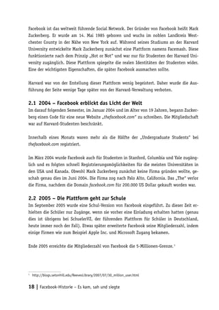 Facebook ist das weltweit führende Social Network. Der Gründer von Facebook heißt Mark
Zuckerberg. Er wurde am 14. Mai 1985 geboren und wuchs im noblen Landkreis West-
chester County in der Nähe von New York auf. Während seines Studiums an der Harvard
University entwickelte Mark Zuckerberg zunächst eine Plattform namens Facemash. Diese
funktionierte nach dem Prinzip „Hot or Not“ und war nur für Studenten der Harvard Uni-
versity zugänglich. Diese Plattform spiegelte die realen Identitäten der Studenten wider.
Eine der wichtigsten Eigenschaften, die später Facebook ausmachen sollte.

Harvard war von der Erstellung dieser Plattform wenig begeistert. Daher wurde die Aus-
führung der Seite wenige Tage später von der Harvard-Verwaltung verboten.

2.1	 2004 – Facebook erblickt das Licht der Welt
Im darauf folgenden Semester, im Januar 2004 und im Alter von 19 Jahren, begann Zucker-
berg einen Code für eine neue Website „thefacebook.com“ zu schreiben. Die Mitgliedschaft
war auf Harvard-Studenten beschränkt.

Innerhalb eines Monats waren mehr als die Hälfte der „Undergraduate Students“ bei
thefacebook.com registriert.

Im März 2004 wurde Facebook auch für Studenten in Stanford, Columbia und Yale zugäng-
lich und es folgten schnell Registrierungsmöglichkeiten für die meisten Universitäten in
den USA und Kanada. Obwohl Mark Zuckerberg zunächst keine Firma gründen wollte, ge-
schah genau dies im Juni 2004. Die Firma zog nach Palo Alto, California. Das „The“ verlor
die Firma, nachdem die Domain facebook.com für 200.000 US Dollar gekauft worden war.

2.2	 2005 – Die Plattform geht zur Schule
Im September 2005 wurde eine Schul-Version von Facebook eingeführt. Zu dieser Zeit er-
hielten die Schüler nur Zugänge, wenn sie vorher eine Einladung erhalten hatten (genau
dies ist übrigens bei SchuelerVZ, der führenden Plattform für Schüler in Deutschland,
heute immer noch der Fall). Etwas später erweiterte Facebook seine Mitgliederzahl, indem
einige Firmen wie zum Beispiel Apple Inc. und Microsoft Zugang bekamen.

Ende 2005 erreichte die Mitgliederzahl von Facebook die 5-Millionen-Grenze. 1




1
 	 http://blogs.setonhill.edu/ReevesLibrary/2007/07/30_million_user.html


18 | Facebook-Historie – Es kam, sah und siegte
 