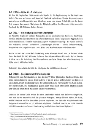 2.3	 2006 – Bitte ALLE eintreten
Ab dem 26. September 2006 wurden die Regeln für die Registrierung bei Facebook ver-
ändert. Von nun an konnte sich jeder bei Facebook registrieren. Einzige Voraussetzungen
waren fortan ein Mindestalter von 13 Jahren sowie eine eigene E-Mail-Adresse. Zu dieser
Zeit begann das rasante Wachstum der Mitgliederzahlen. Im November 2006 erreichte
Facebook die 10-Millionen-Nutzer-Grenze.

2.4	 2007 – Einbindung externer Entwickler
Im Mai 2007 folgte ein weiterer Meilenstein in der Geschichte von Facebook. Das Unter-
nehmen öffnete seine Plattform für externe Entwickler, welche sogenannte Applikationen
entwickeln können. Seitdem wuchs das Angebot von Facebook stetig – die Nutzer konnten
aus mehreren tausend kostenloser Anwendungen wählen – Spiele, Fotoverwaltung,
Programme zum Abgleichen von Lese-, Film- und Musikvorlieben und vieles mehr.

Am 24.10.2007 verkaufte Mark Zuckerberg einen winzigen Anteil von 1,6 Prozent seiner
Firma Facebook für 240 Millionen Dollar an den Software-Riesen Microsoft. Sprich, bereits
3 Jahre nach der Gründung des Unternehmens verfügte dieses über eine Bewertung in
Höhe von 15 Milliarden Dollar.

Ende 2007 überschritt die Zahl der Mitglieder die 50-Millionen-Grenze. 2

2.5	 2008 – Facebook wird international
Anfang 2008 war Mark Zuckerberg Gast bei der TV-Show 60minutes. Das Hauptthema der
Show war Zuckerbergs junges Alter und wie er so ein großes Unternehmen wie Facebook
leiten kann. Durch den Beitrag wurde der unkonventionelle Führungsstil von Mark Zucker-
berg verdeutlicht. Das Headquarter gleicht auch heute noch eher einem Studentenraum
und weniger einem Multi-Milliarden-Dollar-Unternehmen.

Ebenfalls im Januar 2008 wurde die erste übersetzte Version von Facebook eingeführt.
Von nun an war Facebook auch in Spanisch verfügbar. Wenige Monate später, im März,
wurde Facebook auch in deutscher Sprache angeboten. Die deutsche Mitgliederzahl ver-
doppelte sich daraufhin auf 1,2 Millionen Mitglieder. 3 Facebook knackte am 26.08.2008 die
100-Millionen-Nutzer-Grenze. Facebook lag im Wachstum damit vor MySpace. 4


2
    	 http://www.readwriteweb.com/archives/facebook_growth_explodes.php
3
    	 http://computerwoche.de/netzwerke/web/1875081/
4
    	 http://www.shortnews.de/id/724648/Facebook-knackt-die-100-Millionen-Nutzer-Grenze


                                                    Facebook-Historie – Es kam, sah und siegte | 19
 
