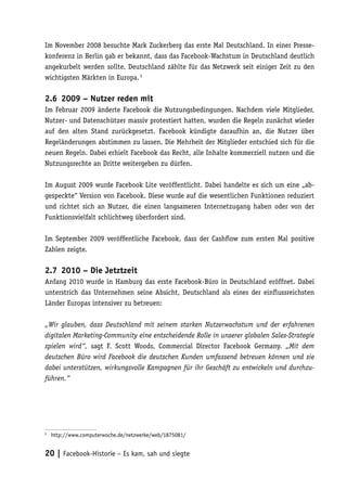 Im November 2008 besuchte Mark Zuckerberg das erste Mal Deutschland. In einer Presse-
konferenz in Berlin gab er bekannt, dass das Facebook-Wachstum in Deutschland deutlich
angekurbelt werden sollte. Deutschland zählte für das Netzwerk seit einiger Zeit zu den
wichtigsten Märkten in Europa. 5

2.6	 2009 – Nutzer reden mit
Im Februar 2009 änderte Facebook die Nutzungsbedingungen. Nachdem viele Mitglieder,
Nutzer- und Datenschützer massiv protestiert hatten, wurden die Regeln zunächst wieder
auf den alten Stand zurückgesetzt. Facebook kündigte daraufhin an, die Nutzer über
Regeländerungen abstimmen zu lassen. Die Mehrheit der Mitglieder entschied sich für die
neuen Regeln. Dabei erhielt Facebook das Recht, alle Inhalte kommerziell nutzen und die
Nutzungsrechte an Dritte weitergeben zu dürfen.

Im August 2009 wurde Facebook Lite veröffentlicht. Dabei handelte es sich um eine „ab-
gespeckte“ Version von Facebook. Diese wurde auf die wesentlichen Funktionen reduziert
und richtet sich an Nutzer, die einen langsameren Internetzugang haben oder von der
Funktionsvielfalt schlichtweg überfordert sind.

Im September 2009 veröffentliche Facebook, dass der Cashflow zum ersten Mal positive
Zahlen zeigte.

2.7	 2010 – Die Jetztzeit
Anfang 2010 wurde in Hamburg das erste Facebook-Büro in Deutschland eröffnet. Dabei
unterstrich das Unternehmen seine Absicht, Deutschland als eines der einflussreichsten
Länder Europas intensiver zu betreuen:

„Wir glauben, dass Deutschland mit seinem starken Nutzerwachstum und der erfahrenen
digitalen Marketing-Community eine entscheidende Rolle in unserer globalen Sales-Strategie
spielen wird“, sagt F. Scott Woods, Commercial Director Facebook Germany. „Mit dem
deutschen Büro wird Facebook die deutschen Kunden umfassend betreuen können und sie
dabei unterstützen, wirkungsvolle Kampagnen für ihr Geschäft zu entwickeln und durchzu-
führen.“




5
 	 http://www.computerwoche.de/netzwerke/web/1875081/


20 | Facebook-Historie – Es kam, sah und siegte
 