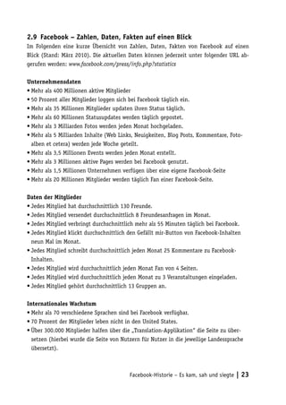 2.9	 Facebook – Zahlen, Daten, Fakten auf einen Blick
Im Folgenden eine kurze Übersicht von Zahlen, Daten, Fakten von Facebook auf einen
Blick (Stand: März 2010). Die aktuellen Daten können jederzeit unter folgender URL ab-
gerufen werden: www.facebook.com/press/info.php?statistics

Unternehmensdaten
•	Mehr als 400 Millionen aktive Mitglieder
•	50 Prozent aller Mitglieder loggen sich bei Facebook täglich ein.
•	Mehr als 35 Millionen Mitglieder updaten ihren Status täglich.
•	Mehr als 60 Millionen Statusupdates werden täglich gepostet.
•	Mehr als 3 Milliarden Fotos werden jeden Monat hochgeladen.
•	Mehr als 5 Milliarden Inhalte (Web Links, Neuigkeiten, Blog Posts, Kommentare, Foto-
  alben et cetera) werden jede Woche geteilt.
•	Mehr als 3,5 Millionen Events werden jeden Monat erstellt.
•	Mehr als 3 Millionen aktive Pages werden bei Facebook genutzt.
•	Mehr als 1,5 Millionen Unternehmen verfügen über eine eigene Facebook-Seite
•	Mehr als 20 Millionen Mitglieder werden täglich Fan einer Facebook-Seite.

Daten der Mitglieder
•	Jedes Mitglied hat durchschnittlich 130 Freunde.
•	Jedes Mitglied versendet durchschnittlich 8 Freundesanfragen im Monat.
•	Jedes Mitglied verbringt durchschnittlich mehr als 55 Minuten täglich bei Facebook.
•	Jedes Mitglied klickt durchschnittlich den Gefällt mir-Button von Facebook-Inhalten
  neun Mal im Monat.
•	Jedes Mitglied schreibt durchschnittlich jeden Monat 25 Kommentare zu Facebook-
  Inhalten.
•	Jedes Mitglied wird durchschnittlich jeden Monat Fan von 4 Seiten.
•	Jedes Mitglied wird durchschnittlich jeden Monat zu 3 Veranstaltungen eingeladen.
•	Jedes Mitglied gehört durchschnittlich 13 Gruppen an.

Internationales Wachstum
•	Mehr als 70 verschiedene Sprachen sind bei Facebook verfügbar.
•	70 Prozent der Mitglieder leben nicht in den United States.
•	Über 300.000 Mitglieder halfen über die „Translation-Applikation“ die Seite zu über-
  setzen (hierbei wurde die Seite von Nutzern für Nutzer in die jeweilige Landessprache
  übersetzt).



                                         Facebook-Historie – Es kam, sah und siegte | 23
 