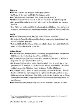 Plattform
•	Mehr als 70 Prozent der Mitglieder nutzen Applikationen.
•	Auf Facebook sind mehr als 500.000 Applikationen aktiv.
•	Mehr als 250 Applikationen haben mehr als 1 Million aktive Nutzer.
•	Seit Dezember 2008 haben mehr als 80.000 Websites Facebook Connect integriert.
•	Mehr als 60 Millionen Nutzer benutzen jeden Monat Facebook Connect auf externen
  Websites.
•	Zwei Drittel von comScore‘s 100 besten Websites in den USA haben Facebook Connect
  integriert. Bei den 100 besten Websites weltweit liegt dieser Wert bei circa 50 Prozent.

Mobile
•	Mehr als 100 Millionen aktive Mitglieder nutzen Facebook auch mobil.
•	Die Leute, die Facebook auf ihren mobilen Geräten nutzen, sind doppelt so aktiv wie
  die „nicht-mobilen“ Mitglieder.
•	Mehr als 200 Mobile-Hersteller in 60 Ländern arbeiten daran, Facebook-Mobile-Geräte
  zu entwickeln und anwendbar zu machen.

Weitere Fakten 7
•	Im September 2009 wurden täglich 40 Millionen Statusupdates verfasst, im Dezember
  55 Millionen – inzwischen liegt dieser Wert bei 60 Millionen.
•	Die Rate des Statusupdate-Wachstums scheint immer etwas langsamer zu werden, im
  Gegensatz zum generellen Wachstum der Seite.
•	Die Rate des Foto-Hochladens wächst ebenfalls. Jedoch nicht so schnell wie im ver-
  gangenen Jahr. Es waren im Juli 2009 1 Milliarde Uploads, im September 2 Milliarden
  und im Dezember 2,5 Milliarden – heute liegt dieser Wert bei 3 Milliarden.
•	Die Kategorie „Inhalte teilen“ ist massiv gewachsen. Im Juli 2009 wurden 1 Milliarde
  Inhalte pro Woche auf Facebook geteilt, im September 2 Milliarden, im Dezember 3,5
  Milliarden und jetzt 5 Milliarden. Diese Zahlen verdeutlichen die Vision von Facebook –
  anderen Menschen helfen, mehr und mehr Informationen untereinander zu teilen und
  zu verbreiten.
•	Neue Veranstaltungen pro Monat: im Juli 2009 2,5 Millionen – heute 3,5 Millionen.




7
 	 http://www.facebookapplicationdevelopment.org/facebook/new-facebook-statistics-show-big-increase-in-
   content-sharing-local-business-pages


24 | Facebook-Historie – Es kam, sah und siegte
 
