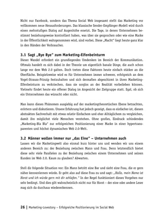 Nicht nur Facebook, sondern das Thema Social Web insgesamt stellt das Marketing vor
vollkommen neue Herausforderungen. Das klassische Sender-Empfänger-Modell wird durch
einen mehrstufigen Dialog auf Augenhöhe ersetzt. Die Tage, in denen Unternehmen be-
stimmt beziehungsweise kontrolliert haben, was über sie gesprochen oder wie eine Marke
in der Öffentlichkeit wahrgenommen wird, sind vorbei. Diese „Macht“ liegt heute ganz klar
in den Händen der Verbraucher.

3.1	 Sagt „Bye Bye“ zum Marketing-Elfenbeinturm
Dieser Wandel erfordert ein grundlegendes Umdenken im Bereich der Kommunikation.
Oftmals handelt es sich dabei in der Theorie um eigentlich banale Dinge, die auch schon
lange vor dem Web 2.0 galten. Doch treten diese Faktoren heute einfach stärker an die
Oberfläche. Beispielsweise wird es für Unternehmen immer schwerer, erfolgreich an dem
Vogel-Strauss-Prinzip festzuhalten und sich dermaßen abgeschirmt in ihren Marketing-
Elfenbeinturm zu verkriechen, dass sie sorglos an der Realität vorbeileben können.
Vielmehr findet heute ein offener Dialog im Angesicht der Zielgruppe statt. Egal, ob sich
ein Unternehmen das wünscht oder nicht.

Man kann dieses Phänomen ausgiebig auf der marketingtheoretischen Ebene betrachten,
erörtern und diskutieren. Unsere Erfahrung hat jedoch gezeigt, dass es einfacher ist, diesen
abstrakten Sachverhalt mit etwas relativ Einfachem und eher Alltäglichem zu vergleichen,
damit ihn möglichst viele Menschen verstehen. Ohne großes, Eindruck schindendes
„Marketing-Bla Bla“ zur erfolgreichen Positionierung einer Marke in einer hypertrans-
parenten und höchst dynamischen Web 2.0-Welt.

3.2	 Männer wollen immer nur „das Eine“ – Unternehmen auch
Lassen wir die Marketingwelt also einmal kurz hinter uns und wenden wir uns einem
anderen Bereich zu: der Beziehung zwischen Mann und Frau. Denn letztendlich bietet
diese sehr viele Parallelen zu der Beziehung zwischen einem Unternehmen und seinen
Kunden im Web 2.0. Kaum zu glauben? Abwarten.

Stell dir folgende Situation vor: Ein Mann betritt eine Bar und sieht eine Frau, die er gern
näher kennenlernen würde. Er geht also auf diese Frau zu und sagt: „Hallo, mein Name ist
Horst und ich würde gern mit dir schlafen.“ In der Regel funktioniert dieses Vorgehen nur
sehr bedingt. Und dies gilt wahrscheinlich nicht nur für Horst – der eine oder andere Leser
mag sich da durchaus wiedererkennen.




26 | Marketing-Lovestory – Erfolgreiche Positionierung im Social Web
 