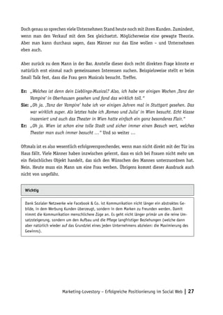 Doch genau so sprechen viele Unternehmen Stand heute noch mit ihren Kunden. Zumindest,
wenn man den Verkauf mit dem Sex gleichsetzt. Möglicherweise eine gewagte Theorie.
Aber man kann durchaus sagen, dass Männer nur das Eine wollen – und Unternehmen
eben auch.

Aber zurück zu dem Mann in der Bar. Anstelle dieser doch recht direkten Frage könnte er
natürlich erst einmal nach gemeinsamen Interessen suchen. Beispielsweise stellt er beim
Small Talk fest, dass die Frau gern Musicals besucht. Treffer.

Er:	 „Welches ist denn dein Lieblings-Musical? Also, ich habe vor einigen Wochen ‚Tanz der
     Vampire’ in Oberhausen gesehen und fand das wirklich toll.“
Sie:	„Oh ja. ‚Tanz der Vampire’ habe ich vor einigen Jahren mal in Stuttgart gesehen. Das
     war wirklich super. Als letztes habe ich ‚Romeo und Julia’ in Wien besucht. Echt klasse
     inszeniert und auch das Theater in Wien hatte einfach ein ganz besonderes Flair.“
Er:	 „Oh ja. Wien ist schon eine tolle Stadt und sicher immer einen Besuch wert, welches
     Theater man auch immer besucht …“ Und so weiter …

Oftmals ist es also wesentlich erfolgsversprechender, wenn man nicht direkt mit der Tür ins
Haus fällt. Viele Männer haben inzwischen gelernt, dass es sich bei Frauen nicht mehr um
ein fleischliches Objekt handelt, das sich den Wünschen des Mannes unterzuordnen hat.
Nein. Heute muss ein Mann um eine Frau werben. Übrigens kommt dieser Ausdruck auch
nicht von ungefähr.


  Wichtig


  Dank Sozialer Netzwerke wie Facebook & Co. ist Kommunikation nicht länger ein abstraktes Ge-
  bilde, in dem Werbung Kunden überzeugt, sondern in dem Marken zu Freunden werden. Damit
  nimmt die Kommunikation menschlichere Züge an. Es geht nicht länger primär um die reine Um-
  satzsteigerung, sondern um den Aufbau und die Pflege langfristiger Beziehungen (welche dann
  aber natürlich wieder auf das Grundziel eines jeden Unternehmens abzielen: die Maximierung des
  Gewinns).




                       Marketing-Lovestory – Erfolgreiche Positionierung im Social Web | 27
 