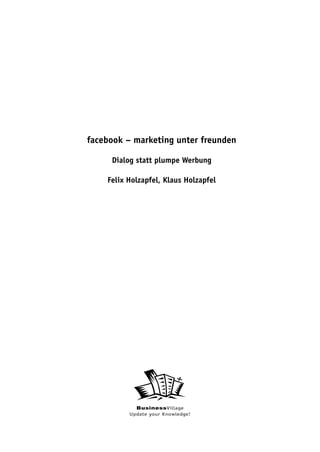 facebook – marketing unter freunden

     Dialog statt plumpe Werbung

    Felix Holzapfel, Klaus Holzapfel




            BusinessVillage
          Update your Knowledge!
 