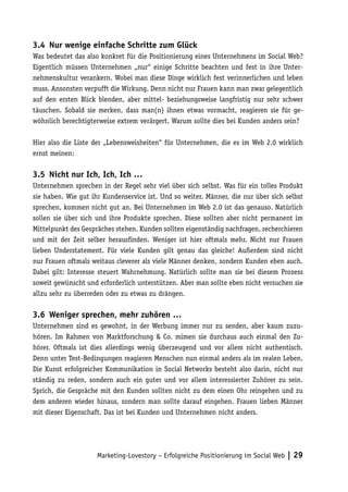 3.4	 Nur wenige einfache Schritte zum Glück
Was bedeutet das also konkret für die Positionierung eines Unternehmens im Social Web?
Eigentlich müssen Unternehmen „nur“ einige Schritte beachten und fest in ihre Unter-
nehmenskultur verankern. Wobei man diese Dinge wirklich fest verinnerlichen und leben
muss. Ansonsten verpufft die Wirkung. Denn nicht nur Frauen kann man zwar gelegentlich
auf den ersten Blick blenden, aber mittel- beziehungsweise langfristig nur sehr schwer
täuschen. Sobald sie merken, dass man(n) ihnen etwas vormacht, reagieren sie für ge-
wöhnlich berechtigterweise extrem verärgert. Warum sollte dies bei Kunden anders sein?

Hier also die Liste der „Lebensweisheiten“ für Unternehmen, die es im Web 2.0 wirklich
ernst meinen:

3.5	 Nicht nur Ich, Ich, Ich …
Unternehmen sprechen in der Regel sehr viel über sich selbst. Was für ein tolles Produkt
sie haben. Wie gut ihr Kundenservice ist. Und so weiter. Männer, die nur über sich selbst
sprechen, kommen nicht gut an. Bei Unternehmen im Web 2.0 ist das genauso. Natürlich
sollen sie über sich und ihre Produkte sprechen. Diese sollten aber nicht permanent im
Mittelpunkt des Gespräches stehen. Kunden sollten eigenständig nachfragen, recherchieren
und mit der Zeit selber herausfinden. Weniger ist hier oftmals mehr. Nicht nur Frauen
lieben Understatement. Für viele Kunden gilt genau das gleiche! Außerdem sind nicht
nur Frauen oftmals weitaus cleverer als viele Männer denken, sondern Kunden eben auch.
Dabei gilt: Interesse steuert Wahrnehmung. Natürlich sollte man sie bei diesem Prozess
soweit gewünscht und erforderlich unterstützen. Aber man sollte eben nicht versuchen sie
allzu sehr zu überreden oder zu etwas zu drängen.

3.6	 Weniger sprechen, mehr zuhören …
Unternehmen sind es gewohnt, in der Werbung immer nur zu senden, aber kaum zuzu-
hören. Im Rahmen von Marktforschung & Co. mimen sie durchaus auch einmal den Zu-
hörer. Oftmals ist dies allerdings wenig überzeugend und vor allem nicht authentisch.
Denn unter Test-Bedingungen reagieren Menschen nun einmal anders als im realen Leben.
Die Kunst erfolgreicher Kommunikation in Social Networks besteht also darin, nicht nur
ständig zu reden, sondern auch ein guter und vor allem interessierter Zuhörer zu sein.
Sprich, die Gespräche mit den Kunden sollten nicht zu dem einen Ohr reingehen und zu
dem anderen wieder hinaus, sondern man sollte darauf eingehen. Frauen lieben Männer
mit dieser Eigenschaft. Das ist bei Kunden und Unternehmen nicht anders.




                     Marketing-Lovestory – Erfolgreiche Positionierung im Social Web | 29
 
