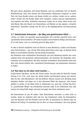 Mal ganz davon abgesehen sind Social Networks auch ein großartiges Tool im Bereich
Marktforschung. Denn hier können sich Unternehmen vollkommen entspannt an einen
Tisch mit ihren Kunden setzen und diesen einfach nur zuhören. Anders als im „wahren
Leben“ werden sich die Kunden dabei nicht verstellen, sondern genauso weitersprechen
und reagieren wie bisher. Außerdem interessant: Anders als im realen Leben freuen sich
viele Nutzer über den Besuch von Unternehmen und Marken an dem eigenen „virtuellen
Stammtisch“. Zumindest solange sich der Gast an die Gepflogenheiten und Hausordnung
hält.

3.7	 Gemeinsame Interessen – der Weg zum gemeinsamen Glück …
„Schatz, wir haben uns irgendwie auseinandergelebt. Uns verbinden eigentlich kaum noch
irgendwelche Gemeinsamkeiten. Wir haben komplett unterschiedliche Hobbys und Interessen.
Es ist wohl besser, wenn wir zukünftig getrennte Wege gehen!“

So oder so ähnlich empfinden nicht nur Partner in einer Beziehung, sondern auch Kunden
eines Unternehmens – was, wie der Titel dieses Abschnittes schon sagt, im Bereich Social
Media in verschiedenen Facetten auf das gleiche hinausläuft.
Das Geheimnis einer erfolgreichen Partnerschaft und auch Beziehung besteht also unter
anderem darin sich gemeinsam weiterzuentwickeln, die Interessen des Gegenüber wahr-
zunehmen und zu akzeptieren. Bei allen natürlich vorhandenen Unterschieden sollte man
doch stets darauf bedacht sein, ausreichend Schnittmengen und gemeinsame Interessen
zu haben.

3.8	 Man kann es nie allen recht machen …
Es gibt keinen Typ Mann, auf den alle Frauen stehen. Das gilt selbst für Brad Pitt, George
Clooney & Co. O. K., auch wenn der Anteil hierbei verschwindend gering sein könnte.
Aber für den „Otto Normalmann“ gilt das definitiv. Männer machen sich allerdings kaum
Gedanken darüber und hegen nur in den seltensten Fällen den Anspruch, allen Frauen
gefallen zu wollen. In der Regel reicht es vollkommen aus, wenn der „richtige Typ Frau“
in „ausreichender Menge“ das erforderliche Interesse zeigt. Es ist vollkommen klar, dass
man(n) ein wenig Profil zeigen und auch mal gegen den Strom schwimmen muss!

Bei Unternehmen ist das oft anders. Viele Unternehmen versuchen, es allen recht zu
machen, damit sie möglichst jeder lieb hat. Das funktioniert weder bei Schauspielern
noch bei Sportlern noch bei Politkern noch bei XYZ. Zu polarisieren ist oftmals sogar ein
Merkmal des Erfolgs. Es entwickelt sich ein Kern an treuen Anhängern, dem eine gewisse



30 | Marketing-Lovestory – Erfolgreiche Positionierung im Social Web
 