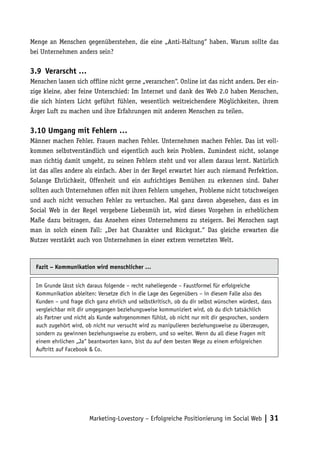 Menge an Menschen gegenüberstehen, die eine „Anti-Haltung“ haben. Warum sollte das
bei Unternehmen anders sein?

3.9	 Verarscht …
Menschen lassen sich offline nicht gerne „verarschen“. Online ist das nicht anders. Der ein-
zige kleine, aber feine Unterschied: Im Internet und dank des Web 2.0 haben Menschen,
die sich hinters Licht geführt fühlen, wesentlich weitreichendere Möglichkeiten, ihrem
Ärger Luft zu machen und ihre Erfahrungen mit anderen Menschen zu teilen.

3.10 Umgang mit Fehlern …
Männer machen Fehler. Frauen machen Fehler. Unternehmen machen Fehler. Das ist voll-
kommen selbstverständlich und eigentlich auch kein Problem. Zumindest nicht, solange
man richtig damit umgeht, zu seinen Fehlern steht und vor allem daraus lernt. Natürlich
ist das alles andere als einfach. Aber in der Regel erwartet hier auch niemand Perfektion.
Solange Ehrlichkeit, Offenheit und ein aufrichtiges Bemühen zu erkennen sind. Daher
sollten auch Unternehmen offen mit ihren Fehlern umgehen, Probleme nicht totschweigen
und auch nicht versuchen Fehler zu vertuschen. Mal ganz davon abgesehen, dass es im
Social Web in der Regel vergebene Liebesmüh ist, wird dieses Vorgehen in erheblichem
Maße dazu beitragen, das Ansehen eines Unternehmens zu steigern. Bei Menschen sagt
man in solch einem Fall: „Der hat Charakter und Rückgrat.“ Das gleiche erwarten die
Nutzer verstärkt auch von Unternehmen in einer extrem vernetzten Welt.



  Fazit – Kommunikation wird menschlicher …


  Im Grunde lässt sich daraus folgende – recht naheliegende – Faustformel für erfolgreiche
  Kommunikation ableiten: Versetze dich in die Lage des Gegenübers – in diesem Falle also des
  Kunden – und frage dich ganz ehrlich und selbstkritisch, ob du dir selbst wünschen würdest, dass
  vergleichbar mit dir umgegangen beziehungsweise kommuniziert wird, ob du dich tatsächlich
  als Partner und nicht als Kunde wahrgenommen fühlst, ob nicht nur mit dir gesprochen, sondern
  auch zugehört wird, ob nicht nur versucht wird zu manipulieren beziehungsweise zu überzeugen,
  sondern zu gewinnen beziehungsweise zu erobern, und so weiter. Wenn du all diese Fragen mit
  einem ehrlichen „Ja“ beantworten kann, bist du auf dem besten Wege zu einem erfolgreichen
  Auftritt auf Facebook & Co.




                       Marketing-Lovestory – Erfolgreiche Positionierung im Social Web | 31
 
