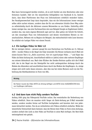 Man kann hervorragend darüber streiten, ob es sich hierbei um eine Revolution oder eine
Evolution handelt. Fakt ist: Ein wesentlicher Erfolgsfaktor von Facebook & Co. besteht
darin, dass diese Plattformen den Fluss von Informationen erheblich verändert haben.
Der Paradigmenwechsel liegt darin begründet, dass wir die Informationen immer weniger
selber aktiv suchen müssen, sondern dass die für uns relevanten Inhalte ihren Weg nahe-
zu selbstständig durch die Aktionen unseres Netzwerkes zu uns finden. Zukünftig zählt
immer weniger das, was eine Suchmaschine wie zum Beispiel Google an Ergebnissen liefert,
sondern das, was mein eigenes Netzwerk sagt und tut. Aber gehen wir Schritt für Schritt,
um den neuartigen Fluss von Informationen und dessen verschiedene Ebenen zu ver-
anschaulichen. Nehmen wir zu Beginn ein Beispiel, das wahrscheinlich viele Leser kennen:
Du erhältst ein lustiges Video von einem Freund.

4.1	 Ein lustiges Video im Web 1.0
Bis vor wenigen Jahren – genauer gesagt bis zum Startschuss von YouTube am 15. Februar
2005 – wurden Videos in der Regel wie folgt versendet: Ein Nutzer verfasste eine E-Mail mit
einem kurzen Text à la „Hallo zusammen, hier ein superlustiges Video …“ und fügte das
Video als Datei-Anhang bei. Anschließend wählte er (aktiv) einen oder mehrere Empfänger
aus seinem Adressbuch aus. Nach dem Klicken des Senden-Buttons quälte sich die E-Mail
inkl. des in der Regel von der Dateigröße her recht umfangreichen Anhangs durch das
Modem des Absenders und anschließend dann durch das Modem des Empfängers. Ja, einige
mögen sich nicht mehr daran erinnern, aber dies war bei vielen Nutzern noch vor der Ver-
breitung des Breitbandnetzes in Form von DSL.


  Wichtig


  Der Nutzer musste das Video AKTIV als Anhang beifügen und AKTIV einen AUSGEWÄHLTEN Kreis
  von Empfängern definieren.



4.2	 Und dann kam nicht Polly sondern YouTube
Anfang 2005 ging das Videoportal YouTube online. Das vereinfachte die Verbreitung von
Videos erheblich. Denn sie mussten nicht länger als Datei-Anhang per E-Mail versendet
werden, sondern wurden fortan auf YouTube hochgeladen und konnten dort von jeder-
mann betrachtet werden. Von da an verbreiteten sich Videos erheblich einfacher. Wobei der
wesentliche Unterschied darin bestand, dass der Nutzer kein Video in Form eines Anhangs,
sondern einfach den Link zu dem Video auf YouTube in seine Mail einfügte. Der Rest blieb
weitestgehend wie gehabt.


34 | Passive Viralität – (R)Evolution des Informationsflusses
 