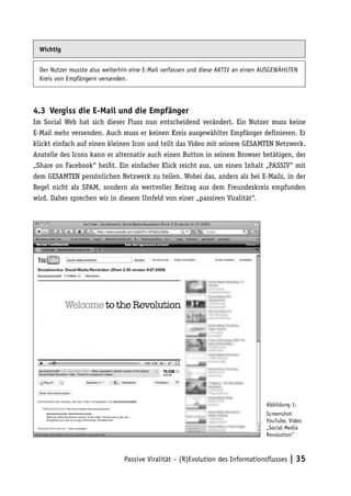 Wichtig


  Der Nutzer musste also weiterhin eine E-Mail verfassen und diese AKTIV an einen AUSGEWÄHLTEN
  Kreis von Empfängern versenden.



4.3	 Vergiss die E-Mail und die Empfänger
Im Social Web hat sich dieser Fluss nun entscheidend verändert. Ein Nutzer muss keine
E-Mail mehr versenden. Auch muss er keinen Kreis ausgewählter Empfänger definieren. Er
klickt einfach auf einen kleinen Icon und teilt das Video mit seinem GESAMTEN Netzwerk.
Anstelle des Icons kann er alternativ auch einen Button in seinem Browser betätigen, der
„Share on Facebook“ heißt. Ein einfacher Klick reicht aus, um einen Inhalt „PASSIV“ mit
dem GESAMTEN persönlichen Netzwerk zu teilen. Wobei das, anders als bei E-Mails, in der
Regel nicht als SPAM, sondern als wertvoller Beitrag aus dem Freundeskreis empfunden
wird. Daher sprechen wir in diesem Umfeld von einer „passiven Viralität“.




                                                                                  Abbildung 1:
                                                                                  Screenshot
                                                                                  YouTube, Video
                                                                                  „Social Media
                                                                                  Revolution“



                                Passive Viralität – (R)Evolution des Informationsflusses | 35
 