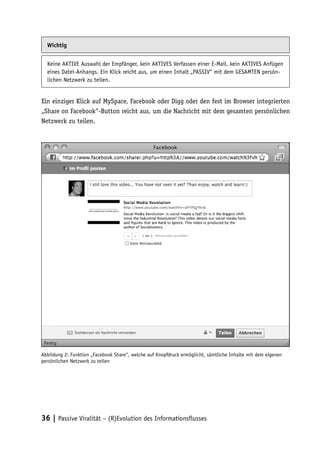 Wichtig


  Keine AKTIVE Auswahl der Empfänger, kein AKTIVES Verfassen einer E-Mail, kein AKTIVES Anfügen
  eines Datei-Anhangs. Ein Klick reicht aus, um einen Inhalt „PASSIV“ mit dem GESAMTEN persön-
  lichen Netzwerk zu teilen.


Ein einziger Klick auf MySpace, Facebook oder Digg oder den fest im Browser integrierten
„Share on Facebook“-Button reicht aus, um die Nachricht mit dem gesamten persönlichen
Netzwerk zu teilen.




Abbildung 2: Funktion „Facebook Share“, welche auf Knopfdruck ermöglicht, sämtliche Inhalte mit dem eigenen
persönlichen Netzwerk zu teilen




36 | Passive Viralität – (R)Evolution des Informationsflusses
 