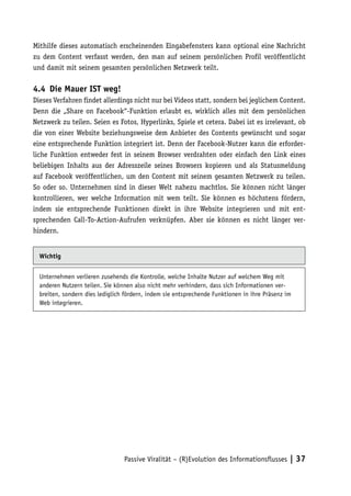Mithilfe dieses automatisch erscheinenden Eingabefensters kann optional eine Nachricht
zu dem Content verfasst werden, den man auf seinem persönlichen Profil veröffentlicht
und damit mit seinem gesamten persönlichen Netzwerk teilt.

4.4	 Die Mauer IST weg!
Dieses Verfahren findet allerdings nicht nur bei Videos statt, sondern bei jeglichem Content.
Denn die „Share on Facebook“-Funktion erlaubt es, wirklich alles mit dem persönlichen
Netzwerk zu teilen. Seien es Fotos, Hyperlinks, Spiele et cetera. Dabei ist es irrelevant, ob
die von einer Website beziehungsweise dem Anbieter des Contents gewünscht und sogar
eine entsprechende Funktion integriert ist. Denn der Facebook-Nutzer kann die erforder-
liche Funktion entweder fest in seinem Browser verdrahten oder einfach den Link eines
beliebigen Inhalts aus der Adresszeile seines Browsers kopieren und als Statusmeldung
auf Facebook veröffentlichen, um den Content mit seinem gesamten Netzwerk zu teilen.
So oder so. Unternehmen sind in dieser Welt nahezu machtlos. Sie können nicht länger
kontrollieren, wer welche Information mit wem teilt. Sie können es höchstens fördern,
indem sie entsprechende Funktionen direkt in ihre Website integrieren und mit ent-
sprechenden Call-To-Action-Aufrufen verknüpfen. Aber sie können es nicht länger ver-
hindern.


  Wichtig


  Unternehmen verlieren zusehends die Kontrolle, welche Inhalte Nutzer auf welchem Weg mit
  anderen Nutzern teilen. Sie können also nicht mehr verhindern, dass sich Informationen ver-
  breiten, sondern dies lediglich fördern, indem sie entsprechende Funktionen in ihre Präsenz im
  Web integrieren.




                                 Passive Viralität – (R)Evolution des Informationsflusses | 37
 