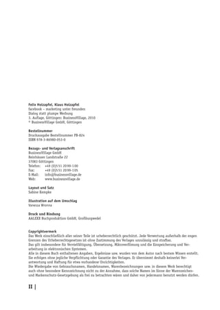 Felix Holzapfel, Klaus Holzapfel
facebook – marketing unter freunden
Dialog statt plumpe Werbung
3. Auflage, Göttingen: BusinessVillage, 2010
© BusinessVillage GmbH, Göttingen

Bestellnummer
Druckausgabe Bestellnummer PB-824
ISBN 978-3-86980-053-0

Bezugs- und Verlagsanschrift
BusinessVillage GmbH
Reinhäuser Landstraße 22
37083 Göttingen
Telefon:	 +49 (0)5 51 20 99-1 00
Fax:	      +49 (0)5 51 20 99-1 05
E-Mail:	info@businessvillage.de
Web:	www.businessvillage.de

Layout und Satz
Sabine Kempke

Illustration auf dem Umschlag
Vanessa Wronna

Druck und Bindung
AALEXX Buchproduktion GmbH, Großburgwedel


Copyrightvermerk
Das Werk einschließlich aller seiner Teile ist urheberrechtlich geschützt. Jede Verwertung außerhalb der engen
Grenzen des Urheberrechtsgesetzes ist ohne Zustimmung des Verlages unzulässig und strafbar.
Das gilt insbesondere für Vervielfältigung, Übersetzung, Mikroverfilmung und die Einspeicherung und Ver-
arbeitung in elektronischen Systemen.
Alle in diesem Buch enthaltenen Angaben, Ergebnisse usw. wurden von dem Autor nach bestem Wissen erstellt.
Sie erfolgen ohne jegliche Verpflichtung oder Garantie des Verlages. Er übernimmt deshalb keinerlei Ver-
antwortung und Haftung für etwa vorhandene Unrichtigkeiten.
Die Wiedergabe von Gebrauchsnamen, Handelsnamen, Warenbezeichnungen usw. in diesem Werk berechtigt
auch ohne besondere Kennzeichnung nicht zu der Annahme, dass solche Namen im Sinne der Warenzeichen-
und Markenschutz-Gesetzgebung als frei zu betrachten wären und daher von jedermann benutzt werden dürfen.


II |
 