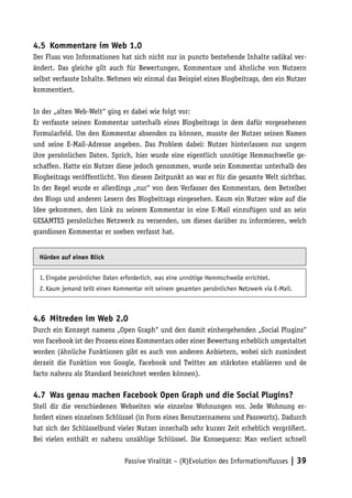 4.5	 Kommentare im Web 1.0
Der Fluss von Informationen hat sich nicht nur in puncto bestehende Inhalte radikal ver-
ändert. Das gleiche gilt auch für Bewertungen, Kommentare und ähnliche von Nutzern
selbst verfasste Inhalte. Nehmen wir einmal das Beispiel eines Blogbeitrags, den ein Nutzer
kommentiert.

In der „alten Web-Welt“ ging er dabei wie folgt vor:
Er verfasste seinen Kommentar unterhalb eines Blogbeitrags in dem dafür vorgesehenen
Formularfeld. Um den Kommentar absenden zu können, musste der Nutzer seinen Namen
und seine E-Mail-Adresse angeben. Das Problem dabei: Nutzer hinterlassen nur ungern
ihre persönlichen Daten. Sprich, hier wurde eine eigentlich unnötige Hemmschwelle ge-
schaffen. Hatte ein Nutzer diese jedoch genommen, wurde sein Kommentar unterhalb des
Blogbeitrags veröffentlicht. Von diesem Zeitpunkt an war er für die gesamte Welt sichtbar.
In der Regel wurde er allerdings „nur“ von dem Verfasser des Kommentars, dem Betreiber
des Blogs und anderen Lesern des Blogbeitrags eingesehen. Kaum ein Nutzer wäre auf die
Idee gekommen, den Link zu seinem Kommentar in eine E-Mail einzufügen und an sein
GESAMTES persönliches Netzwerk zu versenden, um dieses darüber zu informieren, welch
grandiosen Kommentar er soeben verfasst hat.


  Hürden auf einen Blick


  1.	Eingabe persönlicher Daten erforderlich, was eine unnötige Hemmschwelle errichtet.
  2.	Kaum jemand teilt einen Kommentar mit seinem gesamten persönlichen Netzwerk via E-Mail.



4.6	 Mitreden im Web 2.0
Durch ein Konzept namens „Open Graph“ und den damit einhergehenden „Social Plugins“
von Facebook ist der Prozess eines Kommentars oder einer Bewertung erheblich umgestaltet
worden (ähnliche Funktionen gibt es auch von anderen Anbietern, wobei sich zumindest
derzeit die Funktion von Google, Facebook und Twitter am stärksten etablieren und de
facto nahezu als Standard bezeichnet werden können).

4.7	 Was genau machen Facebook Open Graph und die Social Plugins?
Stell dir die verschiedenen Webseiten wie einzelne Wohnungen vor. Jede Wohnung er-
fordert einen einzelnen Schlüssel (in Form eines Benutzernamens und Passworts). Dadurch
hat sich der Schlüsselbund vieler Nutzer innerhalb sehr kurzer Zeit erheblich vergrößert.
Bei vielen enthält er nahezu unzählige Schlüssel. Die Konsequenz: Man verliert schnell


                                 Passive Viralität – (R)Evolution des Informationsflusses | 39
 