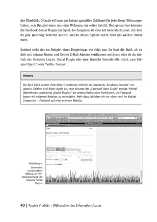 den Überblick. Oftmals will man gar keinen speziellen Schlüssel für jede dieser Wohnungen
haben, zum Beispiel wenn man eine Wohnung nur selten betritt. Und genau hier kommen
die Facebook-Social Plugins ins Spiel. Sie fungieren als eine Art Generalschlüssel, mit dem
du jede Wohnung betreten kannst, welche dieses System nutzt. Und das werden immer
mehr.

Konkret sieht das am Beispiel eines Blogbeitrags wie folgt aus: Du hast die Wahl, ob du
dich mit deinem Namen und Deiner E-Mail-Adresse verifizieren möchtest oder ob du ein-
fach das Facebook Log-in, Social Plugin oder eine ähnliche Schnittstelle nutzt, zum Bei-
spiel OpenID oder Twitter Connect.


  Hinweis


  Bis April 2010 wurden viele dieser Funktionen mithilfe des Standards „Facebook Connect“ um-
  gesetzt. Seither wird dieser durch das neue Konzept des „Facebook Open Graph“ ersetzt. Hierbei
  übernehmen sogenannte „Social Plugins“ die unterschiedlichsten Funktionen, um Facebook
  besser mit externen Websites zu verknüpfen. Mehr dazu schildern wir vor allem noch im Kapitel
  Integration – Facebook auf einer externen Website.




        Abbildung 4:
          Screenshot
      conceptbakery
    Weblog, zur Ver-
 anschaulichung von
     Facebook Social
              Plugins




40 | Passive Viralität – (R)Evolution des Informationsflusses
 
