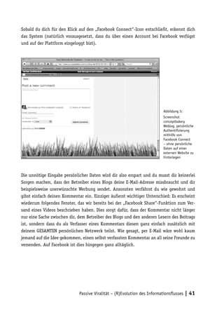 Sobald du dich für den Klick auf den „Facebook Connect“-Icon entschließt, erkennt dich
das System (natürlich vorausgesetzt, dass du über einen Account bei Facebook verfügst
und auf der Plattform eingeloggt bist).




                                                                         Abbildung 5:
                                                                         Screenshot
                                                                         conceptbakery
                                                                         Weblog, persönliche
                                                                         Authentifizierung
                                                                         mithilfe von
                                                                         Facebook Connect
                                                                         – ohne persönliche
                                                                         Daten auf einer
                                                                         externen Website zu
                                                                         hinterlegen



Die unnötige Eingabe persönlicher Daten wird dir also erspart und du musst dir keinerlei
Sorgen machen, dass der Betreiber eines Blogs deine E-Mail-Adresse missbraucht und dir
beispielsweise unerwünschte Werbung sendet. Ansonsten verfährst du wie gewohnt und
gibst einfach deinen Kommentar ein. Einziger äußerst wichtiger Unterschied: Es erscheint
wiederum folgendes Fenster, das wir bereits bei der „Facebook Share“-Funktion zum Ver-
sand eines Videos beschrieben haben. Dies sorgt dafür, dass der Kommentar nicht länger
nur eine Sache zwischen dir, dem Betreiber des Blogs und den anderen Lesern des Beitrags
ist, sondern dass du als Verfasser eines Kommentars diesen ganz einfach zusätzlich mit
deinem GESAMTEN persönlichen Netzwerk teilst. Wie gesagt, per E-Mail wäre wohl kaum
jemand auf die Idee gekommen, einen selbst verfassten Kommentar an all seine Freunde zu
versenden. Auf Facebook ist dies hingegen ganz alltäglich.




                             Passive Viralität – (R)Evolution des Informationsflusses | 41
 
