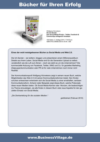 Bücher für Ihren Erfolg




                                          Wolfgang Hünnekens
                                          Die Ich-Sender
                                          Das Social Media-Prinzip – Twitter, Facebook &
                                          Communitys erfolgreich einsetzen

                                          156 Seiten; 2. Auflage 2010; 17,90 Euro
                                          ISBN 978-3-86980-005-9; Art-Nr.: 808




Eines der wohl meistgelesenen Bücher zu Social Media und Web 2.0.

Die Ich-Sender – sie twittern, bloggen und präsentieren einem Millionenpublikum
Details aus ihrem Leben. Social Media sind für die Generation Upload so selbst-
verständlich wie die Luft zum Atmen – doch wie steht es um die Unternehmen? Die
kommerzielle Nutzung von Facebook, Twitter, XING und Co. für gezieltes Marketing,
Zielgruppenkommunikation oder PR ist für viele Unternehmen noch immer nicht
Realität.

Der Kommunikationsprofi Wolfgang Hünnekens zeigt in seinem neuen Buch, welche
Möglichkeiten das Web 2.0 mit seinen Kommunikationsformen bietet. Den Kinder-
schuhen entwachsen entwickeln sich die Social Media zu einer ernsthaften, seriösen
Kommunikationsform. Anhand vieler Beispiele zeigt dieses Buch, welche Potenziale
diese neuen Medien bieten. Ob Social Media-Kenner oder -Novizen, die beabsichtigen
ins Thema einzusteigen, sie alle finden in diesem Buch viele neue Aspekte für den ge-
zielten Einsatz von Social Media.

„Die Denkanleitung für die sozialen Medien.“
                                                               getAbstract (Februar 2010)




                   www.BusinessVillage.de
 