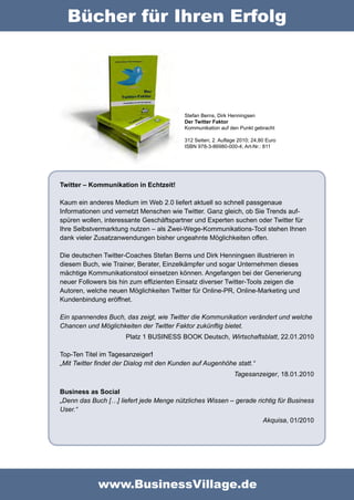 Bücher für Ihren Erfolg




                                          Stefan Berns, Dirk Henningsen
                                          Der Twitter Faktor
                                          Kommunikation auf den Punkt gebracht

                                          312 Seiten; 2. Auflage 2010; 24,80 Euro
                                          ISBN 978-3-86980-000-4; Art-Nr.: 811




Twitter – Kommunikation in Echtzeit!

Kaum ein anderes Medium im Web 2.0 liefert aktuell so schnell passgenaue
Informationen und vernetzt Menschen wie Twitter. Ganz gleich, ob Sie Trends auf-
spüren wollen, interessante Geschäftspartner und Experten suchen oder Twitter für
Ihre Selbstvermarktung nutzen – als Zwei-Wege-Kommunikations-Tool stehen Ihnen
dank vieler Zusatzanwendungen bisher ungeahnte Möglichkeiten offen.

Die deutschen Twitter-Coaches Stefan Berns und Dirk Henningsen illustrieren in
diesem Buch, wie Trainer, Berater, Einzelkämpfer und sogar Unternehmen dieses
mächtige Kommunikationstool einsetzen können. Angefangen bei der Generierung
neuer Followers bis hin zum effizienten Einsatz diverser Twitter-Tools zeigen die
Autoren, welche neuen Möglichkeiten Twitter für Online-PR, Online-Marketing und
Kundenbindung eröffnet.

Ein spannendes Buch, das zeigt, wie Twitter die Kommunikation verändert und welche
Chancen und Möglichkeiten der Twitter Faktor zukünftig bietet.
                      Platz 1 BUSINESS BOOK Deutsch, Wirtschaftsblatt, 22.01.2010

Top-Ten Titel im Tagesanzeiger!
„Mit Twitter findet der Dialog mit den Kunden auf Augenhöhe statt.“
                                                               Tagesanzeiger, 18.01.2010

Business as Social
„Denn das Buch […] liefert jede Menge nützliches Wissen – gerade richtig für Business
User.“
                                                                           Akquisa, 01/2010




             www.BusinessVillage.de
 