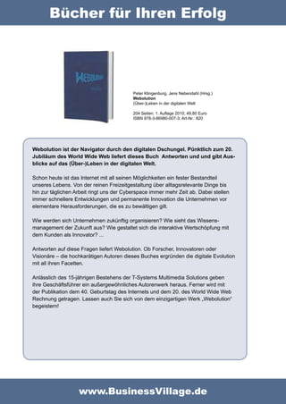 Bücher für Ihren Erfolg




                                          Peter Klingenburg, Jens Nebendahl (Hrsg.)
                                          Webolution
                                          (Über-)Leben in der digitalen Welt

                                          204 Seiten; 1. Auflage 2010; 49,80 Euro
                                          ISBN 978-3-86980-007-3; Art-Nr.: 820




Webolution ist der Navigator durch den digitalen Dschungel. Pünktlich zum 20.
Jubiläum des World Wide Web liefert dieses Buch Antworten und und gibt Aus-
blicke auf das (Über-)Leben in der digitalen Welt.

Schon heute ist das Internet mit all seinen Möglichkeiten ein fester Bestandteil
unseres Lebens. Von der reinen Freizeitgestaltung über alltagsrelevante Dinge bis
hin zur täglichen Arbeit ringt uns der Cyberspace immer mehr Zeit ab. Dabei stellen
immer schnellere Entwicklungen und permanente Innovation die Unternehmen vor
elementare Herausforderungen, die es zu bewältigen gilt.

Wie werden sich Unternehmen zukünftig organisieren? Wie sieht das Wissens-
management der Zukunft aus? Wie gestaltet sich die interaktive Wertschöpfung mit
dem Kunden als Innovator? ...

Antworten auf diese Fragen liefert Webolution. Ob Forscher, Innovatoren oder
Visionäre – die hochkarätigen Autoren dieses Buches ergründen die digitale Evolution
mit all ihren Facetten.

Anlässlich des 15-jährigen Bestehens der T-Systems Multimedia Solutions geben
ihre Geschäftsführer ein außergewöhnliches Autorenwerk heraus. Ferner wird mit
der Publikation dem 40. Geburtstag des Internets und dem 20. des World Wide Web
Rechnung getragen. Lassen auch Sie sich von dem einzigartigen Werk „Webolution“
begeistern!




                   www.BusinessVillage.de
 