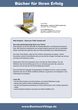 Bücher für Ihren Erfolg



                                          Frank Reese
                                          Web Analytics – Damit aus Traffic Umsatz wird
                                          Die besten Tools und Strategien

                                          Edition BusinessInside
                                          287 Seiten; 2. Auflage 2009; 34,90 Euro
                                          ISBN 978-3-938358-71-9; Art-Nr.: 693




Web Analytics – Damit aus Traffic Umsatz wird

Das erste deutschsprachige Buch zum Thema.
Web Analytics ist die Wunderwaffe für Website-Betreiber und Marketing-Verantwort-
liche. Mit modernen Analysetools wie Google Analytics gewinnen Sie aus abstrakten
Zahlen wertvolle Informationen über die Online-Aktivitäten Ihrer Website-Besucher.

Der Autor Frank Reese, zeigt wie Sie moderne Analysetools einsetzen, welche
Kennzahlen wirklich entscheidend sind und wie Sie die richtigen Schlüsse aus den ge-
wonnenen Informationen ziehen.

Dieses Buch führt Sie anschaulich durch die Welt der Web Analytics. Von der
Definition über die Durchführung bis hin zur Optimierung lernen Sie, worauf es
ankommt und wie Sie den ROI Ihres Webshops erhöhen.

Eine Kurzübersicht gängiger Analysesysteme ermöglicht es Ihnen, einen schnellen
Überblick über die am Markt erhältliche Software zu gewinnen und erfolgreich in die
Webanalyse einzusteigen.



Lesen Sie
•	wie Sie Web Analytics sinnvoll einsetzen und welche Methoden es gibt,
•	welche Kennzahlen wirklich erfolgsentscheidend sind,
•	wie Sie Suchmaschinenmarketing und Online-Werbung für mehr Umsatz optimieren
  sollten,
•	welche Analytics-Systeme momentan am Markt erhältlich sind.




             www.BusinessVillage.de
 