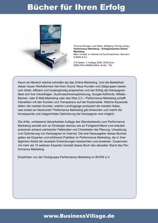 Bücher für Ihren Erfolg



                                         Thomas Eisinger, Lars Rabe, Wolfgang Thomas (Hrsg.)
                                         Performance Marketing – Erfolgsbasiertes Online-
                                         Marketing
                                         Mehr Umsatz im Internet mit Suchmaschinen, Bannern,
                                         E-Mails & Co.

                                         372 Seiten; 3. Auflage 2009; 39,80 Euro
                                         ISBN 978-3-86980-008-0; Art-Nr.: 723




Kaum ein Bereich wächst schneller als das Online-Marketing. Und die Beliebtheit
dieser neuen Werbeformen hat ihren Grund: Neue Kunden und Zielgruppen lassen
sich direkt, effizient und kostengünstig ansprechen und der Erfolg der Kampagnen
lässt sich live mitverfolgen. Suchmaschinenoptimierung, Google-AdWords, Afiliate-,
Banner- oder E-Mail-Marketing oder das Web 2.0 – Performance Marketing schafft
Interaktion mit den Kunden und Transparenz auf der Kostenseite. Welche Keywords
liefern die meisten Kunden, welche Landingpage produziert die meisten Sales,
was kostet ein Neukunde? Perfomance Marketing gibt Antworten und macht die
konsequente und zielgerichtete Optimierung der Kampagnen erst möglich.

Die dritte, umfassend überarbeitete Auflage des Standardwerks zum Performance
Marketing wendet sich an Einsteiger ebenso wie an Fortgeschrittene und erläutert
praxisnah anhand zahlreicher Fallstudien und Checklisten die Planung, Umsetzung
und Optimierung von Kampagnen im Internet. Die drei Herausgeber dieses Buches
gelten als Experten und erfahrene Praktiker im Performance Marketing, die in ihrer
täglichen Arbeit die neuesten Entwicklungen beobachten und einsetzen. Zusammen
mit mehr als 15 weiteren Experten bündelt dieses Buch den aktuellen Stand des Per-
formance Marketing.

Empfohlen von der Fachgruppe Performance Marketing im BVDW e.V.




                   www.BusinessVillage.de
 