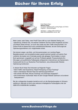 Bücher für Ihren Erfolg




                                         Frank Reese (Hrsg.)
                                         Website-Testing
                                         Conversion Optimierung für Landing Pages und Online-
                                         Angebote – Standardausgabe

                                         328 Seiten; 1. Auflage 2009; 39,80 Euro
                                         ISBN 978-3-938358-58-0; Art-Nr.: 806




Mehr Leads, mehr Sales, mehr Profit? Dann hilft nur noch Website-Testing und
-optimierung. Erfahren Sie, mit welchen Verfahren Sie Ihre Online-Angebote auf Herz
und Nieren testen können, um auch das Letzte aus dem Traffic herauszuholen. Für
Online-Profis ist dieses Buch eine unentbehrliche Machete, die den Dschungel der
Optimierungsverfahren und -möglichkeiten lichtet.

Die Autoren zeigen, wie Klick- und Konversionsraten von Landing-Pages,
Bestellprozes­ en und Anmeldeformulalen gezielt optimiert werden und welche Test-
              s
verfahren die besten sind. Erstmalig werden alle gängigen Test-Ansätze in einem
Buch gemeinsam vorgestellt und auf den Prüfstand gestellt. Praxisorientierte Ein-
führungen und ausführliche Fallbeispiele erfolgreicher Unternehmen wie Neckermann,
Autoscout24 bis hin zur Deutschen Post illustrieren, wie professionelle Website-
Optimierung funktioniert.

In diesem Buch finden Sie Antworten auf folgende Fragen:
•	Wann helfen User-Experi­ nce, Rapid Prototyping und Eye-Tracking?
                           e
•	Wann unterstützen Remote-Tests die Optimierungsverfahren?
•	Wie werden A/B-Tests, Mouse-Trackings und Clickmaps eingesetzt?
•	Wie funktionieren multivariate Tests mit dem Google Website Optimizer und anderen
  Testsystemem?

Bei der vorliegenden Ausgabe handelt es sich um die Standardausgabe im Schwarz-
weißdruck. Alternativ ist auch eine exklusive inhaltsgleiche Farbausgabe unter der
ISBN 978-3-938358-96-2 erhältlich.




            www.BusinessVillage.de
 