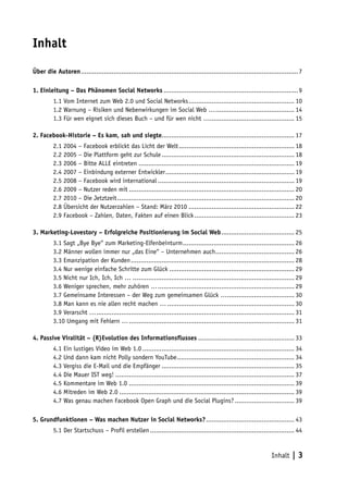 Inhalt

Über die Autoren. ................................................................................................................7
                .

1. Einleitung – Das Phänomen Social Networks.......................................................................9
         1.1 Vom Internet zum Web 2.0 und Social Networks. ...................................................... 10
                                                           .
         1.2 Warnung – Risiken und Nebenwirkungen im Social Web …. ........................................ 14
                                                                        .
         1.3 Für wen eignet sich dieses Buch – und für wen nicht …............................................ 15

2. Facebook-Historie – Es kam, sah und siegte..................................................................... 17
         2.1 2004 – Facebook erblickt das Licht der Welt............................................................. 18
         2.2 2005 – Die Plattform geht zur Schule...................................................................... 18
         2.3 2006 – Bitte ALLE eintreten.................................................................................. 19
         2.4 2007 – Einbindung externer Entwickler. .................................................................. 19
                                                           .
         2.5 2008 – Facebook wird international........................................................................ 19
         2.6 2009 – Nutzer reden mit....................................................................................... 20
         2.7 2010 – Die Jetztzeit............................................................................................. 20
         2.8 Übersicht der Nutzerzahlen – Stand: März 2010........................................................ 22
         2.9 Facebook – Zahlen, Daten, Fakten auf einen Blick..................................................... 23

3. Marketing-Lovestory – Erfolgreiche Positionierung im Social Web. ..................................... 25
                                                                  .
         3.1 Sagt „Bye Bye“ zum Marketing-Elfenbeinturm. ......................................................... 26
                                                                      .
         3.2 Männer wollen immer nur „das Eine“ – Unternehmen auch. ........................................ 26
                                                                                       .
         3.3 Emanzipation der Kunden...................................................................................... 28
         3.4 Nur wenige einfache Schritte zum Glück.................................................................. 29
         3.5 Nicht nur Ich, Ich, Ich …..................................................................................... 29
         3.6 Weniger sprechen, mehr zuhören …. ...................................................................... 29
                                                         .
         3.7 Gemeinsame Interessen – der Weg zum gemeinsamen Glück …................................... 30
         3.8 Man kann es nie allen recht machen …................................................................... 30
         3.9 Verarscht …. ...................................................................................................... 31
                         .
         3.10 Umgang mit Fehlern …....................................................................................... 31

4. Passive Viralität – (R)Evolution des Informationsflusses................................................... 33
         4.1 Ein lustiges Video im Web 1.0................................................................................ 34
         4.2 Und dann kam nicht Polly sondern YouTube. ............................................................ 34
                                                                .
         4.3 Vergiss die E-Mail und die Empfänger...................................................................... 35
         4.4 Die Mauer IST weg!.............................................................................................. 37
         4.5 Kommentare im Web 1.0....................................................................................... 39
         4.6 Mitreden im Web 2.0............................................................................................ 39
         4.7 Was genau machen Facebook Open Graph und die Social Plugins?................................ 39

5. Grundfunktionen – Was machen Nutzer in Social Networks?. ............................................. 43
                                                          .
         5.1 Der Startschuss – Profil erstellen............................................................................ 44


                                                                                                                    Inhalt | 3
 