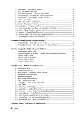 5.2 Freundeskreis – Aufbauen und pflegen.................................................................... 44
                                                     .
        5.3 Up to date bleiben – Was geht?............................................................................. 45
                                            .
        5.4 Privatsphäre einrichten – Zahlreiche Möglichkeiten................................................... 45
        5.5 Statusmeldungen – Inhalte posten und Meinungen teilen. ......................................... 45
                                                                               .
        5.6 Interaktionen – Kommentieren, bewerten und teilen................................................. 46
        5.7 Suchen – Und finden …. ...................................................................................... 46
                                    .
        5.8 Inbox – Das Stiefkind von Facebook. ...................................................................... 46
                                                   .
        5.9 Chatten – Nachrichten in Realtime......................................................................... 46
        5.10 Applikationen – Pimp your Profile. ....................................................................... 47
                                                 .
        5.11 Social Games – Spannung, Spiel und unglaubliche Reichweite................................... 47
        5.12 Fotos & Videos – Das Auge isst mit....................................................................... 48
        5.13 Gruppen – Treffpunkt für Gleichgesinnte................................................................ 48
        5.14 Facebook-Seiten – Für Unternehmen und Organisationen.......................................... 48
        5.15 Veranstaltungen – Planen und organisieren............................................................ 49

6. Newsfeed – Das Wohnzimmer im Social Network............................................................... 51
        6.1 Hauptmeldungen – Up to date sein und bleiben. ...................................................... 53
                                                         .
        6.2 Zentrale Sammelstelle – Informationen aus dem eigenen Netzwerk.............................. 55
                                                                                  .

7. Profile – Das persönliche Schaufenster im Web 2.0........................................................... 57
        7.1 Für wen eignet sich ein Profil................................................................................ 58
        7.2 Spieglein, Spieglein an der Wand … Wer hat das schönste Profilbild im Land?. ............. 59    .
        7.3 Standard Reiter 1 – Info....................................................................................... 59
        7.4 Standard Reiter 2 – Pinnwand................................................................................ 66
        7.5 Standard Reiter 3 – Fotos. .................................................................................... 68
                                      .
        7.6 Erweiterungen des Profils...................................................................................... 68

8. Facebook-Seite – Auftritt eines Unternehmens................................................................. 71
        8.1 Anlegen einer Seite. ............................................................................................ 73
                                .
        8.2 Kategorie – Was bist du?....................................................................................... 74
        8.3 Name der Seite – Bis dass der Tod uns scheidet…..................................................... 76
        8.4 Anlegen der Basic Information............................................................................... 77
        8.5  Weitere Standardreiter. ........................................................................................ 79
                                    .
        8.6 Möglichkeiten zur Erweiterung............................................................................... 81
        8.7 FBML – Das Facebook HTML................................................................................... 81
        8.8 Landing Page – Liebe auf den ersten Blick .............................................................. 81
        8.9 FBML and More …. .............................................................................................. 83
                              .
        8.10 Optimierung der Navigation................................................................................. 83
        8.11 Applikationen – Spaß und Mehrwerte.................................................................... 84
        8.12 Gewinnung von Fans – Aufbau einer loyalen Gefolgschaft......................................... 86
        8.13 Statusmeldungen – Fortlaufende Kommunikation. ................................................... 88
                                                                          .
        8.14 Direct Message – Aktualisierung an Fans senden. .................................................... 91
                                                                        .
        8.15 Gretchenfrage – Eine oder mehrere Facebook-Seiten................................................ 92
        8.16 Top Facebook-Seiten – Who’s hot and who’s not...................................................... 94

9. Facebook Gruppen – Treffpunkt für Gleichgesinnte........................................................... 97


4 | Inhalt
 