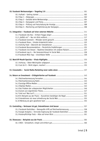 10. Facebook Werbeanzeigen – Targeting 2.0. .................................................................... 101
                                          .
         10.1 Auftakt – Getting started.................................................................................. 102
         10.2 Step 1 – Zielgruppe.......................................................................................... 102
         10.3 Step 2 – Gestalte deine Werbeanzeige................................................................. 104
         10.4 Step 3 – Kampagnen und Preise. ........................................................................ 107
                                                  .
         10.5 Step 4 – Prüfung und Freischaltung der Anzeige. .................................................. 108
                                                                        .
         10.6 Step 5 – Monitoring und Optimierung der Kampagne. ............................................ 108
                                                                              .

11. Integration – Facebook auf einer externen Website....................................................... 111
         11.1 Facebook Like Box – Einfach Flagge zeigen ......................................................... 113
         11.2 „Gefällt mir“ – Nur ein Klick entfernt. ................................................................. 117
                                                    .
         11.3 Facebook Comment – Mitreden leicht gemacht...................................................... 118
         11.4 Facebook Share – Inhalte kinderleicht teilen........................................................ 122
         11.5 Activity Feed – Übersicht der Interaktionen . ....................................................... 124
         11.6 Facebook Recommendations – Persönliche Empfehlungen....................................... 125
         11.7 Facebook Live Stream – Realtime-Interaktion mit anderen Nutzern.......................... 127
                                                                                             .
         11.8 Facebook Log-in – Der Generalschlüssel im Social Web........................................... 128
         11.9 Facebook Meta Tags – Unsichtbare Helfer ............................................................ 130

12. Word-Of-Mouth-Specials – Virale Highlights. ................................................................ 133
                                              .
         12.1 Achtung – Ideen-Weichspüler aufgepasst............................................................. 134
         12.2 Just do it – Nicht zögern, machen!..................................................................... 135

13. Crossmedia – Social Media-Marketing never walks alone............................................... 137

14. Return on Investment – Erfolgskriterien auf Facebook . ................................................ 143
         14.1 Reichweitenmessung Fernsehen.......................................................................... 144
         14.2 Reichweitenmessung Radio................................................................................ 145
         14.3 Sonstige Offline-Medien.................................................................................... 145
         14.4 Digitale Medien............................................................................................... 145
                              .
         14.5 Das Problem der unbegrenzten Möglichkeiten....................................................... 146
         14.6 Zurück zum eigentlichen Thema.......................................................................... 147
         14.7 Und nun? Was tun?!......................................................................................... 151
                                   .
         14.8 Ein Beispiel aus der Praxis – Ausnahmen bestätigen die Regel................................. 152
         14.9 Interaktionen als neue Leitwährung des Social Web............................................... 155
         14.10 Werbung als gern gesehener Gast …. ................................................................ 155
                                                           .

15. Controlling – Vertrauen ist gut, Interaktionen sind besser ............................................ 157
         15.1 Facebook-Statistiken – Demografie trifft auf Reichweitenmessung........................... 158
         15.2 Google Analytics – Sinnvolle Ergänzung der Facebook-Statistiken............................ 160
         15.3 Kostenpflichtige Tools – Alles auf einen Blick....................................................... 161

16. Showcases – Beispiele aus der Praxis........................................................................... 165
         16.1 IKEA – Schwedisch, simpel und einfach gut......................................................... 166
                                                       .



                                                                                                                 Inhalt | 5
 