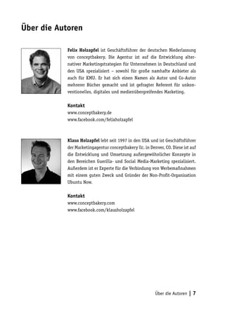 Über die Autoren

            Felix Holzapfel ist Geschäftsführer der deutschen Niederlassung
            von conceptbakery. Die Agentur ist auf die Entwicklung alter-
            nativer Marketingstrategien für Unternehmen in Deutschland und
            den USA spezialisiert – sowohl für große namhafte Anbieter als
            auch für KMU. Er hat sich einen Namen als Autor und Co-Autor
            mehrerer Bücher gemacht und ist gefragter Referent für unkon-
            ventionelles, digitales und medienübergreifendes Marketing.

            Kontakt
            www.conceptbakery.de
            www.facebook.com/felixholzapfel



            Klaus Holzapfel lebt seit 1997 in den USA und ist Geschäftsführer
            der Marketingagentur conceptbakery llc. in Denver, CO. Diese ist auf
            die Entwicklung und Umsetzung außergewöhnlicher Konzepte in
            den Bereichen Guerilla- und Social Media-Marketing spezialisiert.
            Außerdem ist er Experte für die Verbindung von Werbemaßnahmen
            mit einem guten Zweck und Gründer der Non-Profit-Organisation
            Ubuntu Now.

            Kontakt
            www.conceptbakery.com
            www.facebook.com/klausholzapfel




                                                          Über die Autoren | 7
 