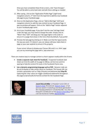 Once you have completed these three screens, click “Save Changes”.
       You will be able to come back later and edit these settings as needed.

   11. After saving , click on the “Application Profile Page” (right hand
       navigation column, 2nd item from the top) link to add the new Facebook
       tab page to your Facebook page.
   12. Once on the Application Page, click on “Add to My Page” (left hand
       navigation column) to add the new content to your Facebook Page. A
       pop up window will appear. Click on the “Add to Page” button adjacent
       to your Facebook page name.
   13. Go to your Facebook page. If you don’t see the new Tab Page listed
       under the logo, you may need to change the order. Simply click on
       “More” then “Edit” and drag your Tab page higher in the order to
       ensure it is a page that shows in the menu there by default, if you prefer
   14. Preview the tab page by clicking on it. Make sure that the layout works
       the way you want. If it doesn’t, you can always edit your style sheet or
       page on your own website to ensure it fits properly.

       If your server refuses to display your Canvas URL and it is a .html page
       you can try renaming the page with a .php extension.


There are creative ways to manage content so that it appears neatly within the iFrame.
      Create a separate style sheet for Facebook. A separate Facebook style
       sheet can limit the width of my page to 500 px, set font size and line
       spacing to help the content fit nicely in the Facebook iFrame area.
      Use a dynamic programming language such as PHP. Dynamic code can
       be set to display or hide certain items on Facebook. The Canvas URL can
       include a parameter such as ‘http://mysite.com/welcome.php?disp=fb’
       Capturing the ‘disp’ value can trigger conditional statements throughout
       the page to dynamically format the content for the Facebook Page.



                                  Janet Driscoll Miller is President and CEO of
                                  Search Mojo (Facebook: Search Mojo), a full
                                  service search marketing and lead generation
                                  firm headquartered in Charlottesville, VA. She is a
                                  frequent contributor to the Search Mojo Blog and
                                  can be found on Twitter @janetdmiller.




                                                                                         Page 9
 